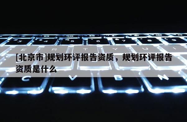 [北京市]規(guī)劃環(huán)評(píng)報(bào)告資質(zhì)，規(guī)劃環(huán)評(píng)報(bào)告資質(zhì)是什么