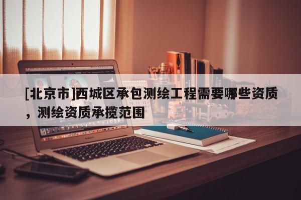 [北京市]西城區(qū)承包測繪工程需要哪些資質(zhì)，測繪資質(zhì)承攬范圍