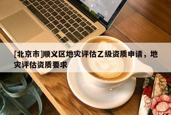 [北京市]順義區(qū)地災(zāi)評估乙級資質(zhì)申請，地災(zāi)評估資質(zhì)要求
