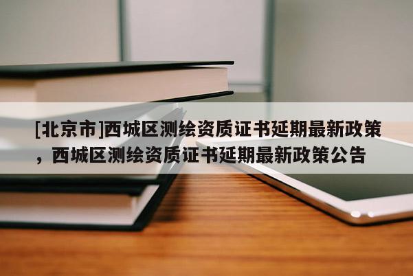 [北京市]西城區(qū)測繪資質(zhì)證書延期最新政策，西城區(qū)測繪資質(zhì)證書延期最新政策公告