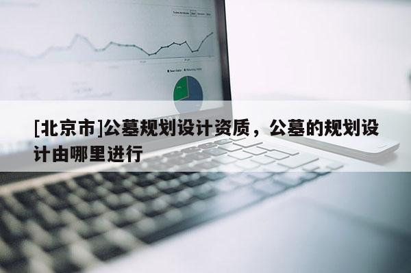 [北京市]公墓規(guī)劃設計資質(zhì)，公墓的規(guī)劃設計由哪里進行