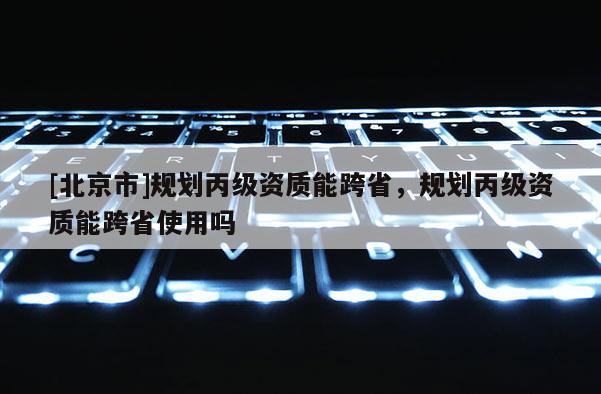 [北京市]規(guī)劃丙級(jí)資質(zhì)能跨省，規(guī)劃丙級(jí)資質(zhì)能跨省使用嗎
