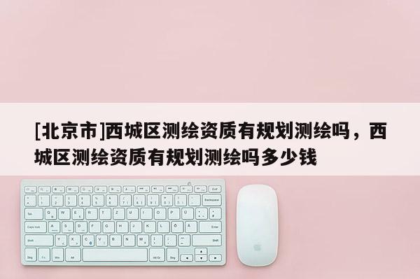 [北京市]西城區(qū)測繪資質(zhì)有規(guī)劃測繪嗎，西城區(qū)測繪資質(zhì)有規(guī)劃測繪嗎多少錢
