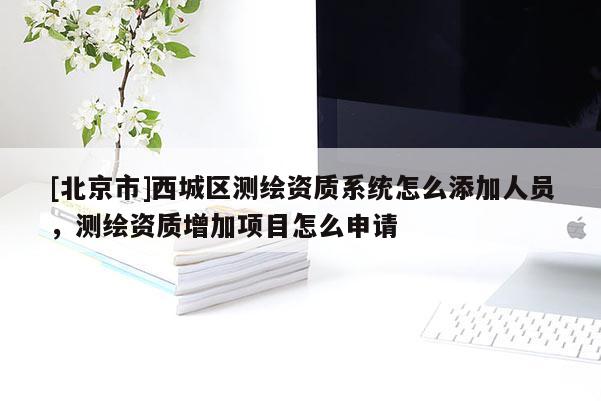 [北京市]西城區(qū)測(cè)繪資質(zhì)系統(tǒng)怎么添加人員，測(cè)繪資質(zhì)增加項(xiàng)目怎么申請(qǐng)
