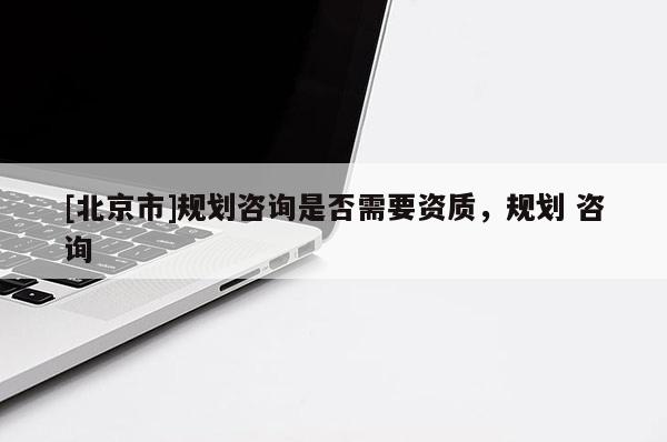 [北京市]規(guī)劃咨詢是否需要資質(zhì)，規(guī)劃 咨詢