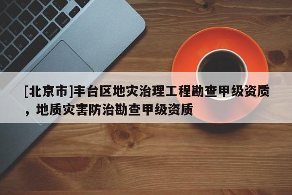 [北京市]豐臺區(qū)地災(zāi)治理工程勘查甲級資質(zhì)，地質(zhì)災(zāi)害防治勘查甲級資質(zhì)