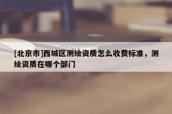 [北京市]西城區(qū)測(cè)繪資質(zhì)怎么收費(fèi)標(biāo)準(zhǔn)，測(cè)繪資質(zhì)在哪個(gè)部門