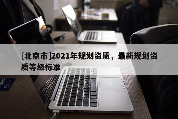 [北京市]2021年規(guī)劃資質(zhì)，最新規(guī)劃資質(zhì)等級(jí)標(biāo)準(zhǔn)